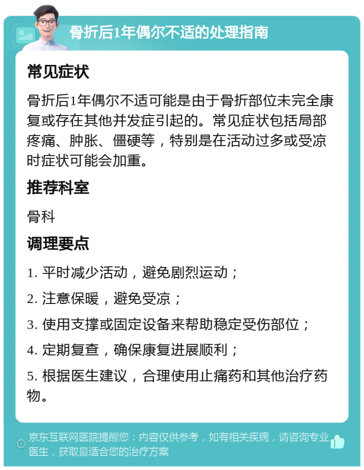 骨折后1年偶尔不适的处理指南 常见症状 骨折后1年偶尔不适可能是由于骨折部位未完全康复或存在其他并发症引起的。常见症状包括局部疼痛、肿胀、僵硬等，特别是在活动过多或受凉时症状可能会加重。 推荐科室 骨科 调理要点 1. 平时减少活动，避免剧烈运动； 2. 注意保暖，避免受凉； 3. 使用支撑或固定设备来帮助稳定受伤部位； 4. 定期复查，确保康复进展顺利； 5. 根据医生建议，合理使用止痛药和其他治疗药物。