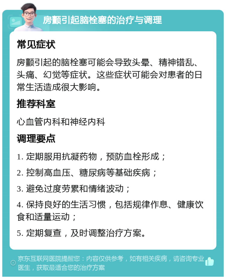 房颤引起脑栓塞的治疗与调理 常见症状 房颤引起的脑栓塞可能会导致头晕、精神错乱、头痛、幻觉等症状。这些症状可能会对患者的日常生活造成很大影响。 推荐科室 心血管内科和神经内科 调理要点 1. 定期服用抗凝药物，预防血栓形成； 2. 控制高血压、糖尿病等基础疾病； 3. 避免过度劳累和情绪波动； 4. 保持良好的生活习惯，包括规律作息、健康饮食和适量运动； 5. 定期复查，及时调整治疗方案。