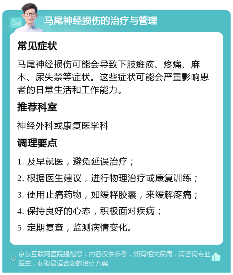 马尾神经损伤的治疗与管理 常见症状 马尾神经损伤可能会导致下肢瘫痪、疼痛、麻木、尿失禁等症状。这些症状可能会严重影响患者的日常生活和工作能力。 推荐科室 神经外科或康复医学科 调理要点 1. 及早就医，避免延误治疗； 2. 根据医生建议，进行物理治疗或康复训练； 3. 使用止痛药物，如缓释胶囊，来缓解疼痛； 4. 保持良好的心态，积极面对疾病； 5. 定期复查，监测病情变化。