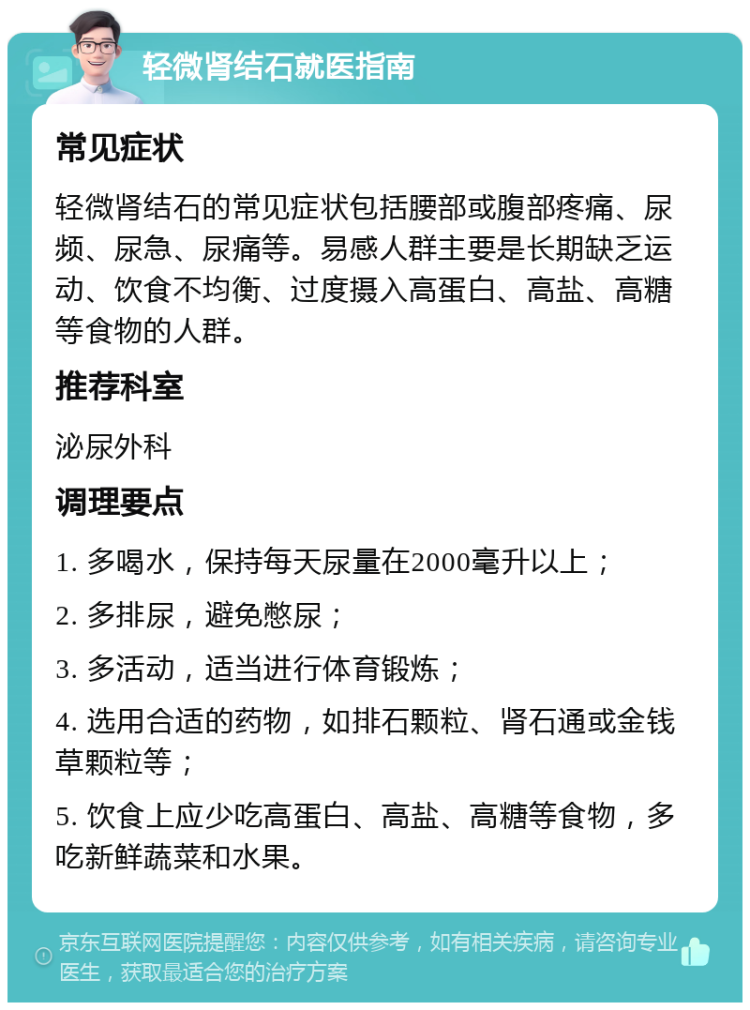 轻微肾结石就医指南 常见症状 轻微肾结石的常见症状包括腰部或腹部疼痛、尿频、尿急、尿痛等。易感人群主要是长期缺乏运动、饮食不均衡、过度摄入高蛋白、高盐、高糖等食物的人群。 推荐科室 泌尿外科 调理要点 1. 多喝水，保持每天尿量在2000毫升以上； 2. 多排尿，避免憋尿； 3. 多活动，适当进行体育锻炼； 4. 选用合适的药物，如排石颗粒、肾石通或金钱草颗粒等； 5. 饮食上应少吃高蛋白、高盐、高糖等食物，多吃新鲜蔬菜和水果。