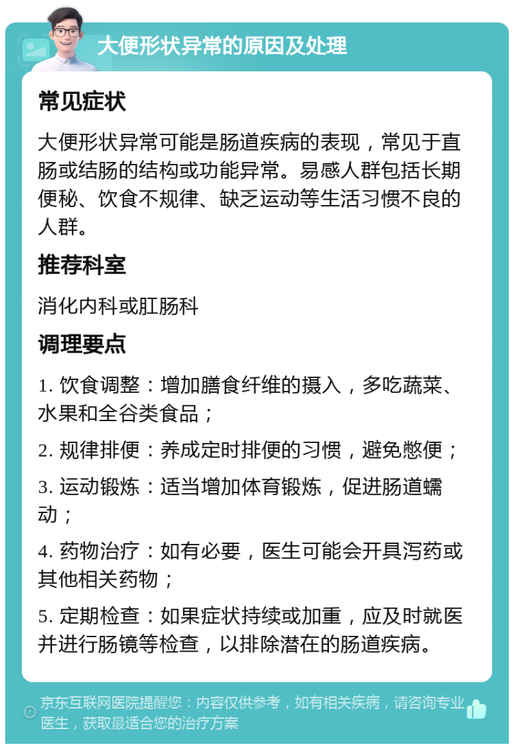 大便形状异常的原因及处理 常见症状 大便形状异常可能是肠道疾病的表现，常见于直肠或结肠的结构或功能异常。易感人群包括长期便秘、饮食不规律、缺乏运动等生活习惯不良的人群。 推荐科室 消化内科或肛肠科 调理要点 1. 饮食调整：增加膳食纤维的摄入，多吃蔬菜、水果和全谷类食品； 2. 规律排便：养成定时排便的习惯，避免憋便； 3. 运动锻炼：适当增加体育锻炼，促进肠道蠕动； 4. 药物治疗：如有必要，医生可能会开具泻药或其他相关药物； 5. 定期检查：如果症状持续或加重，应及时就医并进行肠镜等检查，以排除潜在的肠道疾病。