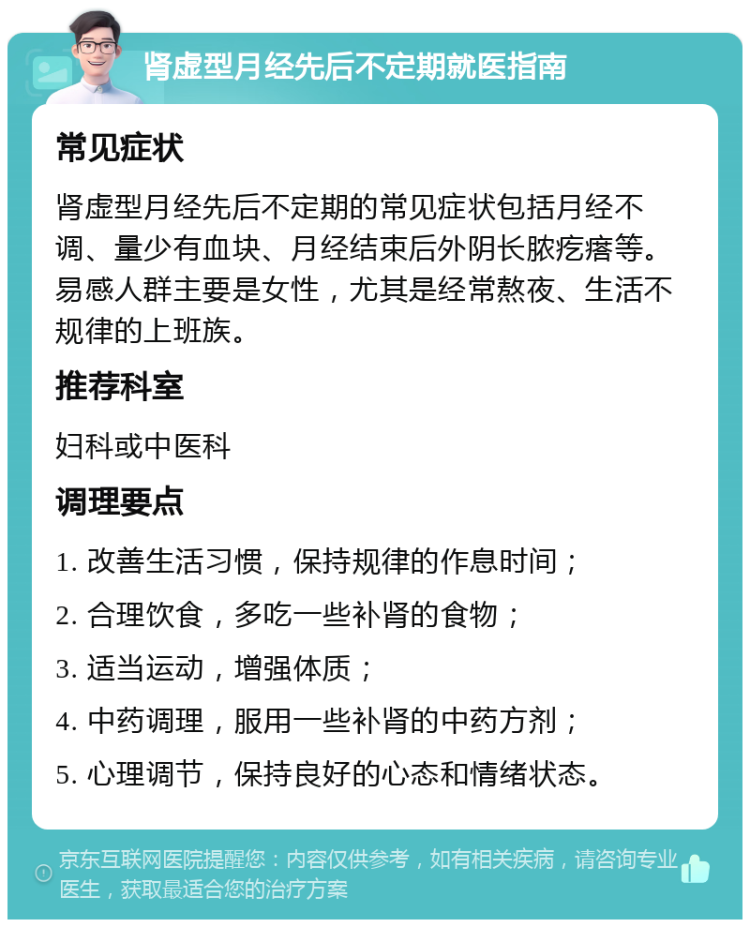 肾虚型月经先后不定期就医指南 常见症状 肾虚型月经先后不定期的常见症状包括月经不调、量少有血块、月经结束后外阴长脓疙瘩等。易感人群主要是女性，尤其是经常熬夜、生活不规律的上班族。 推荐科室 妇科或中医科 调理要点 1. 改善生活习惯，保持规律的作息时间； 2. 合理饮食，多吃一些补肾的食物； 3. 适当运动，增强体质； 4. 中药调理，服用一些补肾的中药方剂； 5. 心理调节，保持良好的心态和情绪状态。