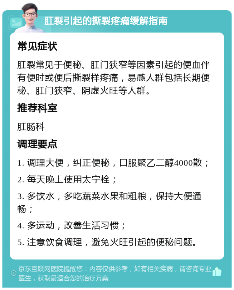 肛裂引起的撕裂疼痛缓解指南 常见症状 肛裂常见于便秘、肛门狭窄等因素引起的便血伴有便时或便后撕裂样疼痛，易感人群包括长期便秘、肛门狭窄、阴虚火旺等人群。 推荐科室 肛肠科 调理要点 1. 调理大便，纠正便秘，口服聚乙二醇4000散； 2. 每天晚上使用太宁栓； 3. 多饮水，多吃蔬菜水果和粗粮，保持大便通畅； 4. 多运动，改善生活习惯； 5. 注意饮食调理，避免火旺引起的便秘问题。