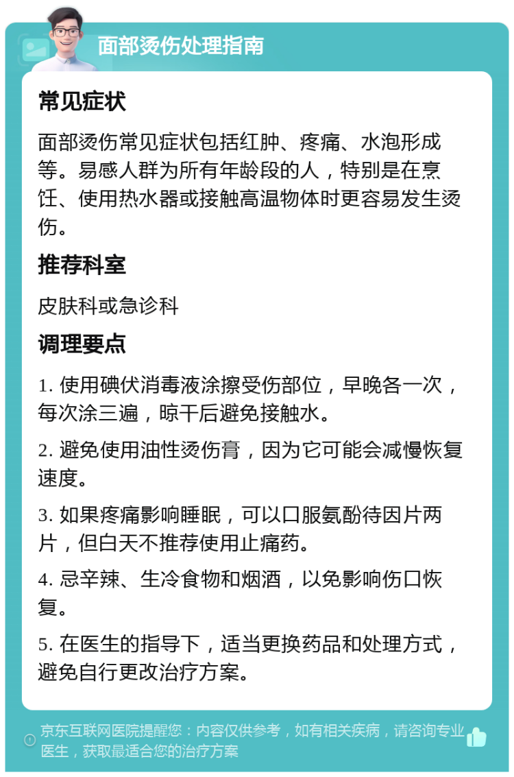 面部烫伤处理指南 常见症状 面部烫伤常见症状包括红肿、疼痛、水泡形成等。易感人群为所有年龄段的人，特别是在烹饪、使用热水器或接触高温物体时更容易发生烫伤。 推荐科室 皮肤科或急诊科 调理要点 1. 使用碘伏消毒液涂擦受伤部位，早晚各一次，每次涂三遍，晾干后避免接触水。 2. 避免使用油性烫伤膏，因为它可能会减慢恢复速度。 3. 如果疼痛影响睡眠，可以口服氨酚待因片两片，但白天不推荐使用止痛药。 4. 忌辛辣、生冷食物和烟酒，以免影响伤口恢复。 5. 在医生的指导下，适当更换药品和处理方式，避免自行更改治疗方案。