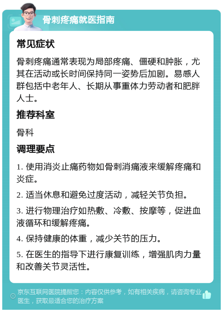 骨刺疼痛就医指南 常见症状 骨刺疼痛通常表现为局部疼痛、僵硬和肿胀，尤其在活动或长时间保持同一姿势后加剧。易感人群包括中老年人、长期从事重体力劳动者和肥胖人士。 推荐科室 骨科 调理要点 1. 使用消炎止痛药物如骨刺消痛液来缓解疼痛和炎症。 2. 适当休息和避免过度活动，减轻关节负担。 3. 进行物理治疗如热敷、冷敷、按摩等，促进血液循环和缓解疼痛。 4. 保持健康的体重，减少关节的压力。 5. 在医生的指导下进行康复训练，增强肌肉力量和改善关节灵活性。