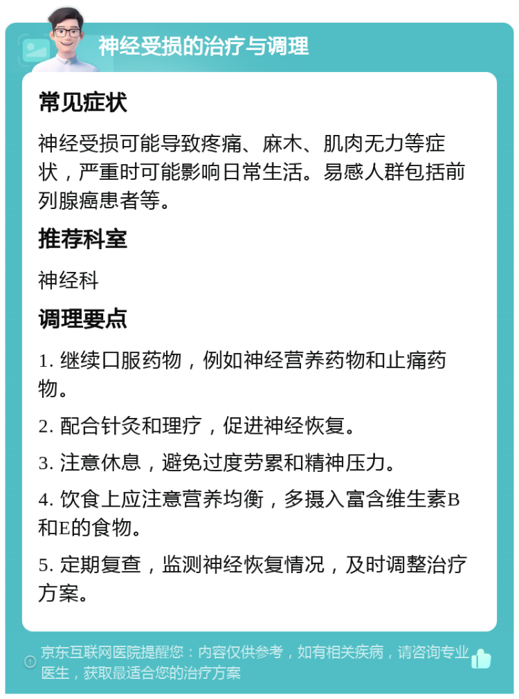 神经受损的治疗与调理 常见症状 神经受损可能导致疼痛、麻木、肌肉无力等症状，严重时可能影响日常生活。易感人群包括前列腺癌患者等。 推荐科室 神经科 调理要点 1. 继续口服药物，例如神经营养药物和止痛药物。 2. 配合针灸和理疗，促进神经恢复。 3. 注意休息，避免过度劳累和精神压力。 4. 饮食上应注意营养均衡，多摄入富含维生素B和E的食物。 5. 定期复查，监测神经恢复情况，及时调整治疗方案。