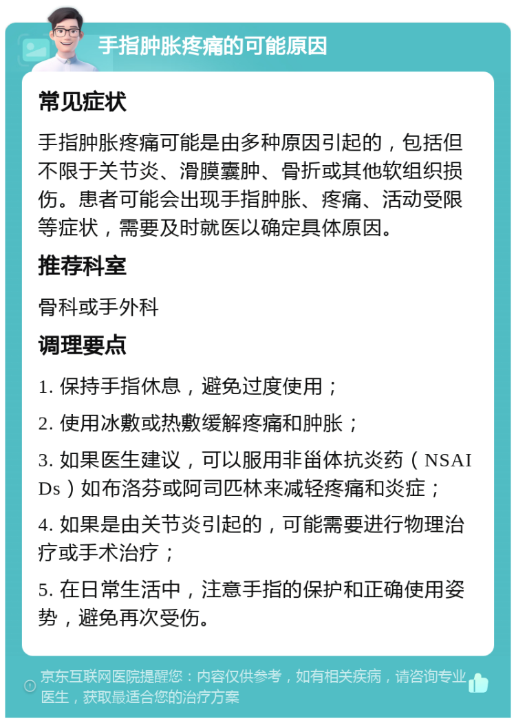 手指肿胀疼痛的可能原因 常见症状 手指肿胀疼痛可能是由多种原因引起的，包括但不限于关节炎、滑膜囊肿、骨折或其他软组织损伤。患者可能会出现手指肿胀、疼痛、活动受限等症状，需要及时就医以确定具体原因。 推荐科室 骨科或手外科 调理要点 1. 保持手指休息，避免过度使用； 2. 使用冰敷或热敷缓解疼痛和肿胀； 3. 如果医生建议，可以服用非甾体抗炎药（NSAIDs）如布洛芬或阿司匹林来减轻疼痛和炎症； 4. 如果是由关节炎引起的，可能需要进行物理治疗或手术治疗； 5. 在日常生活中，注意手指的保护和正确使用姿势，避免再次受伤。