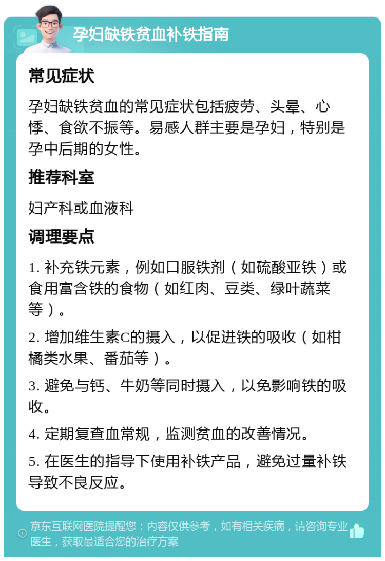 孕妇缺铁贫血补铁指南 常见症状 孕妇缺铁贫血的常见症状包括疲劳、头晕、心悸、食欲不振等。易感人群主要是孕妇，特别是孕中后期的女性。 推荐科室 妇产科或血液科 调理要点 1. 补充铁元素，例如口服铁剂（如硫酸亚铁）或食用富含铁的食物（如红肉、豆类、绿叶蔬菜等）。 2. 增加维生素C的摄入，以促进铁的吸收（如柑橘类水果、番茄等）。 3. 避免与钙、牛奶等同时摄入，以免影响铁的吸收。 4. 定期复查血常规，监测贫血的改善情况。 5. 在医生的指导下使用补铁产品，避免过量补铁导致不良反应。