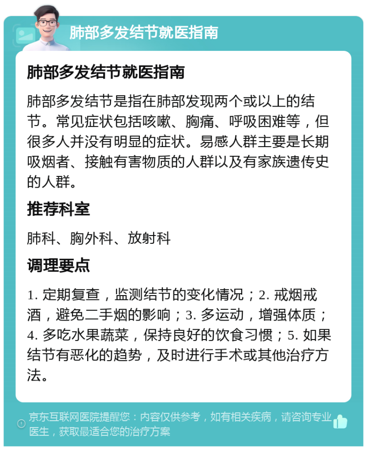 肺部多发结节就医指南 肺部多发结节就医指南 肺部多发结节是指在肺部发现两个或以上的结节。常见症状包括咳嗽、胸痛、呼吸困难等，但很多人并没有明显的症状。易感人群主要是长期吸烟者、接触有害物质的人群以及有家族遗传史的人群。 推荐科室 肺科、胸外科、放射科 调理要点 1. 定期复查，监测结节的变化情况；2. 戒烟戒酒，避免二手烟的影响；3. 多运动，增强体质；4. 多吃水果蔬菜，保持良好的饮食习惯；5. 如果结节有恶化的趋势，及时进行手术或其他治疗方法。