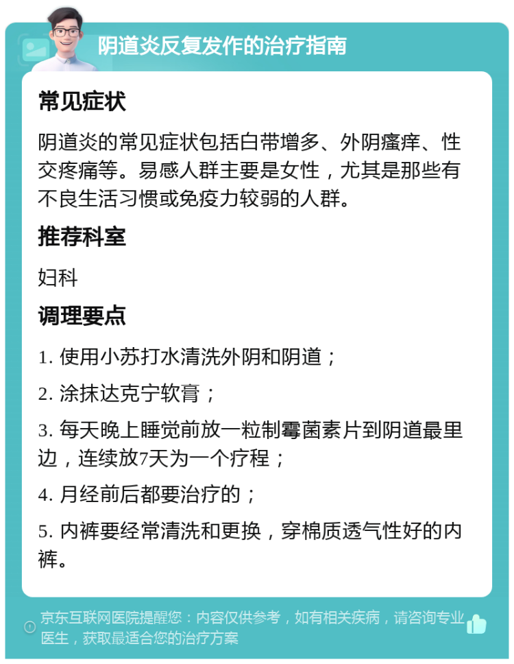 阴道炎反复发作的治疗指南 常见症状 阴道炎的常见症状包括白带增多、外阴瘙痒、性交疼痛等。易感人群主要是女性，尤其是那些有不良生活习惯或免疫力较弱的人群。 推荐科室 妇科 调理要点 1. 使用小苏打水清洗外阴和阴道； 2. 涂抹达克宁软膏； 3. 每天晚上睡觉前放一粒制霉菌素片到阴道最里边，连续放7天为一个疗程； 4. 月经前后都要治疗的； 5. 内裤要经常清洗和更换，穿棉质透气性好的内裤。