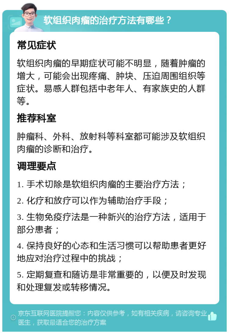 软组织肉瘤的治疗方法有哪些？ 常见症状 软组织肉瘤的早期症状可能不明显，随着肿瘤的增大，可能会出现疼痛、肿块、压迫周围组织等症状。易感人群包括中老年人、有家族史的人群等。 推荐科室 肿瘤科、外科、放射科等科室都可能涉及软组织肉瘤的诊断和治疗。 调理要点 1. 手术切除是软组织肉瘤的主要治疗方法； 2. 化疗和放疗可以作为辅助治疗手段； 3. 生物免疫疗法是一种新兴的治疗方法，适用于部分患者； 4. 保持良好的心态和生活习惯可以帮助患者更好地应对治疗过程中的挑战； 5. 定期复查和随访是非常重要的，以便及时发现和处理复发或转移情况。