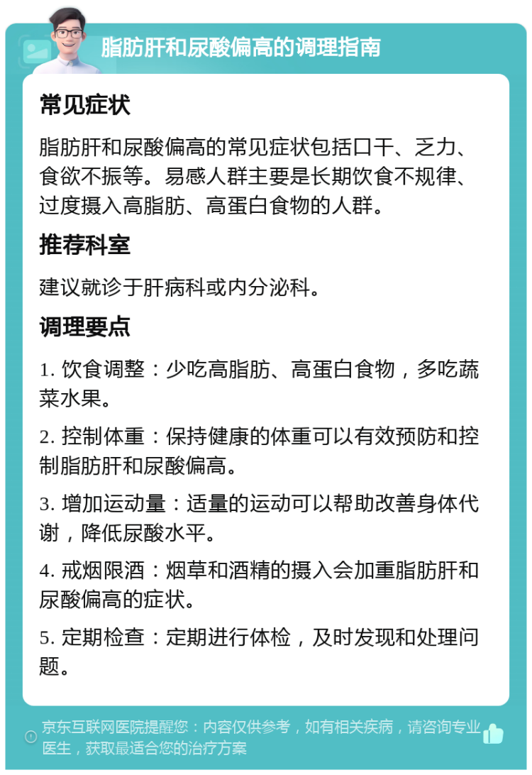 脂肪肝和尿酸偏高的调理指南 常见症状 脂肪肝和尿酸偏高的常见症状包括口干、乏力、食欲不振等。易感人群主要是长期饮食不规律、过度摄入高脂肪、高蛋白食物的人群。 推荐科室 建议就诊于肝病科或内分泌科。 调理要点 1. 饮食调整：少吃高脂肪、高蛋白食物，多吃蔬菜水果。 2. 控制体重：保持健康的体重可以有效预防和控制脂肪肝和尿酸偏高。 3. 增加运动量：适量的运动可以帮助改善身体代谢，降低尿酸水平。 4. 戒烟限酒：烟草和酒精的摄入会加重脂肪肝和尿酸偏高的症状。 5. 定期检查：定期进行体检，及时发现和处理问题。