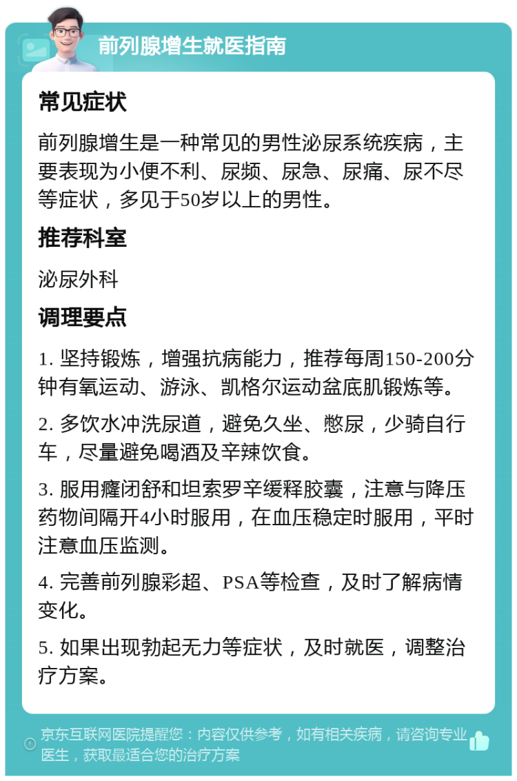 前列腺增生就医指南 常见症状 前列腺增生是一种常见的男性泌尿系统疾病，主要表现为小便不利、尿频、尿急、尿痛、尿不尽等症状，多见于50岁以上的男性。 推荐科室 泌尿外科 调理要点 1. 坚持锻炼，增强抗病能力，推荐每周150-200分钟有氧运动、游泳、凯格尔运动盆底肌锻炼等。 2. 多饮水冲洗尿道，避免久坐、憋尿，少骑自行车，尽量避免喝酒及辛辣饮食。 3. 服用癃闭舒和坦索罗辛缓释胶囊，注意与降压药物间隔开4小时服用，在血压稳定时服用，平时注意血压监测。 4. 完善前列腺彩超、PSA等检查，及时了解病情变化。 5. 如果出现勃起无力等症状，及时就医，调整治疗方案。