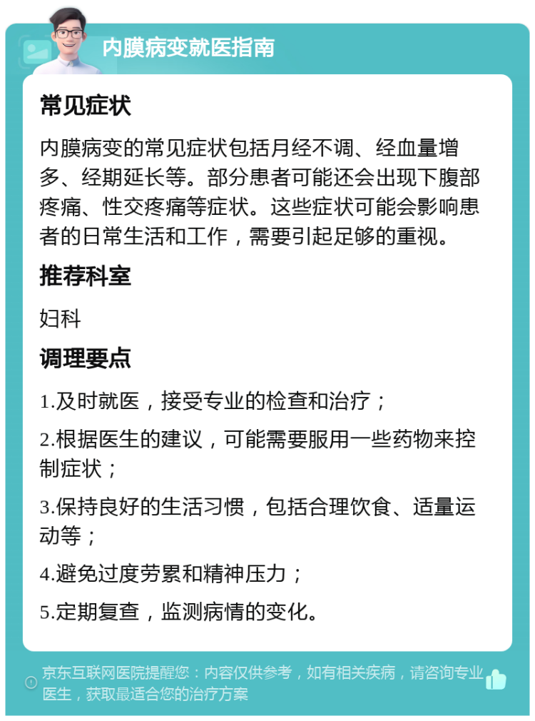 内膜病变就医指南 常见症状 内膜病变的常见症状包括月经不调、经血量增多、经期延长等。部分患者可能还会出现下腹部疼痛、性交疼痛等症状。这些症状可能会影响患者的日常生活和工作，需要引起足够的重视。 推荐科室 妇科 调理要点 1.及时就医，接受专业的检查和治疗； 2.根据医生的建议，可能需要服用一些药物来控制症状； 3.保持良好的生活习惯，包括合理饮食、适量运动等； 4.避免过度劳累和精神压力； 5.定期复查，监测病情的变化。