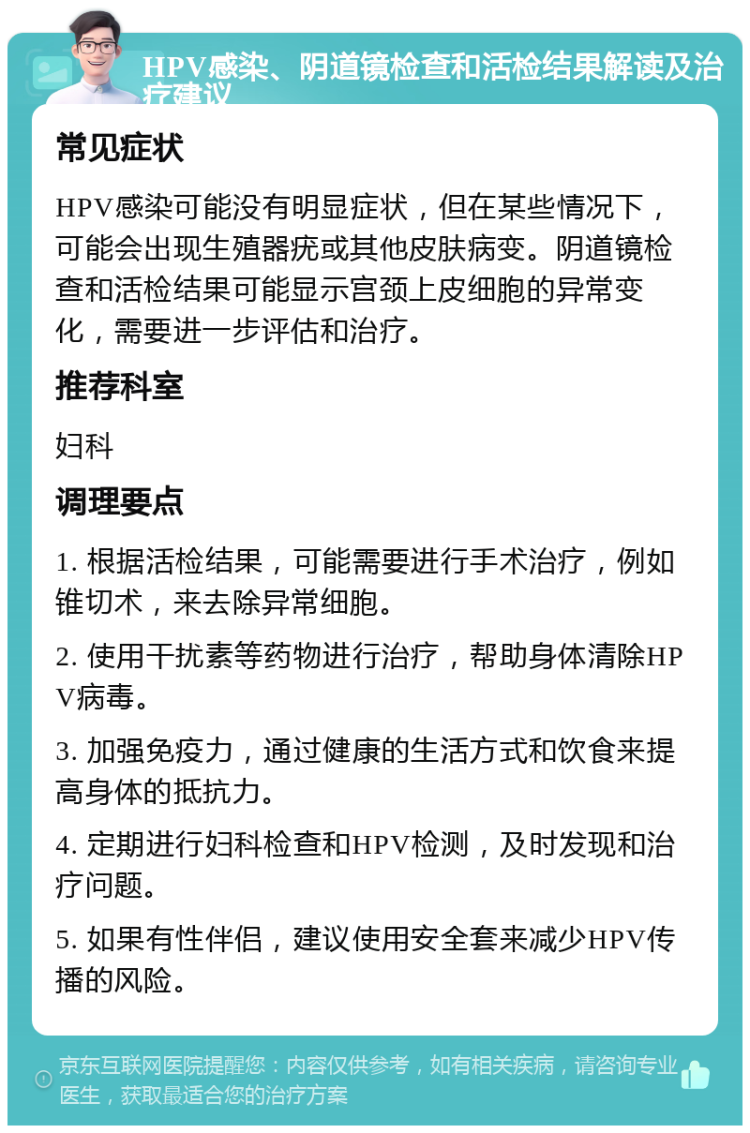 HPV感染、阴道镜检查和活检结果解读及治疗建议 常见症状 HPV感染可能没有明显症状，但在某些情况下，可能会出现生殖器疣或其他皮肤病变。阴道镜检查和活检结果可能显示宫颈上皮细胞的异常变化，需要进一步评估和治疗。 推荐科室 妇科 调理要点 1. 根据活检结果，可能需要进行手术治疗，例如锥切术，来去除异常细胞。 2. 使用干扰素等药物进行治疗，帮助身体清除HPV病毒。 3. 加强免疫力，通过健康的生活方式和饮食来提高身体的抵抗力。 4. 定期进行妇科检查和HPV检测，及时发现和治疗问题。 5. 如果有性伴侣，建议使用安全套来减少HPV传播的风险。