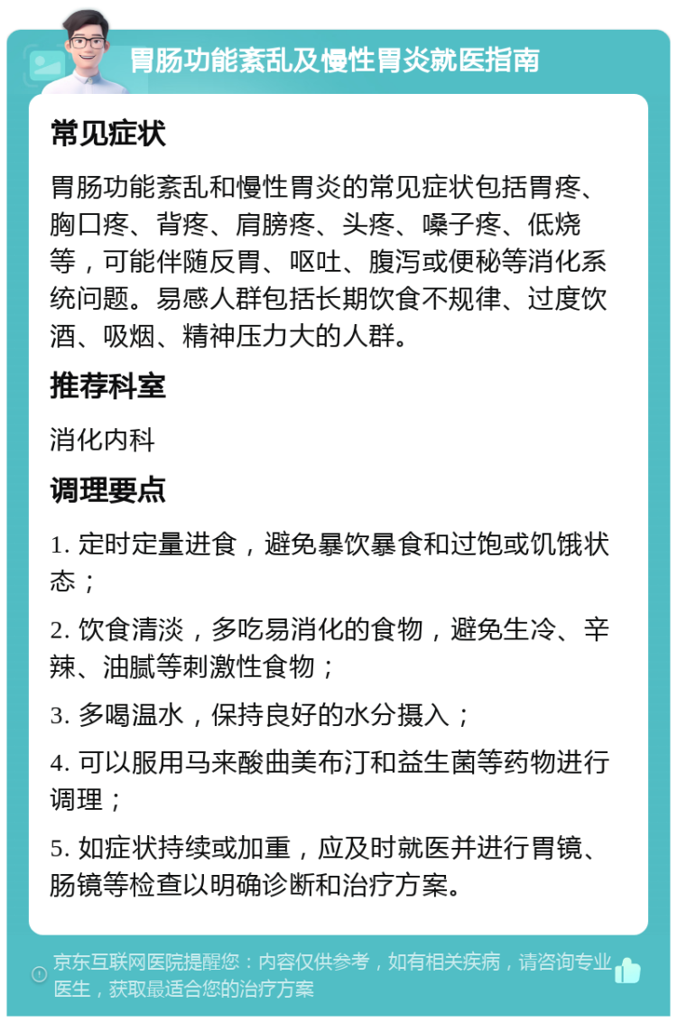 胃肠功能紊乱及慢性胃炎就医指南 常见症状 胃肠功能紊乱和慢性胃炎的常见症状包括胃疼、胸口疼、背疼、肩膀疼、头疼、嗓子疼、低烧等，可能伴随反胃、呕吐、腹泻或便秘等消化系统问题。易感人群包括长期饮食不规律、过度饮酒、吸烟、精神压力大的人群。 推荐科室 消化内科 调理要点 1. 定时定量进食，避免暴饮暴食和过饱或饥饿状态； 2. 饮食清淡，多吃易消化的食物，避免生冷、辛辣、油腻等刺激性食物； 3. 多喝温水，保持良好的水分摄入； 4. 可以服用马来酸曲美布汀和益生菌等药物进行调理； 5. 如症状持续或加重，应及时就医并进行胃镜、肠镜等检查以明确诊断和治疗方案。