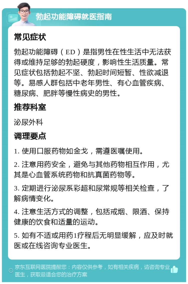 勃起功能障碍就医指南 常见症状 勃起功能障碍（ED）是指男性在性生活中无法获得或维持足够的勃起硬度，影响性生活质量。常见症状包括勃起不坚、勃起时间短暂、性欲减退等。易感人群包括中老年男性、有心血管疾病、糖尿病、肥胖等慢性病史的男性。 推荐科室 泌尿外科 调理要点 1. 使用口服药物如金戈，需遵医嘱使用。 2. 注意用药安全，避免与其他药物相互作用，尤其是心血管系统药物和抗真菌药物等。 3. 定期进行泌尿系彩超和尿常规等相关检查，了解病情变化。 4. 注意生活方式的调整，包括戒烟、限酒、保持健康的饮食和适量的运动。 5. 如有不适或用药1疗程后无明显缓解，应及时就医或在线咨询专业医生。