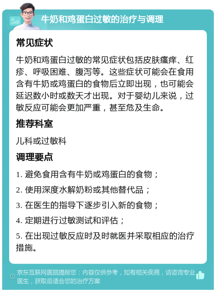 牛奶和鸡蛋白过敏的治疗与调理 常见症状 牛奶和鸡蛋白过敏的常见症状包括皮肤瘙痒、红疹、呼吸困难、腹泻等。这些症状可能会在食用含有牛奶或鸡蛋白的食物后立即出现，也可能会延迟数小时或数天才出现。对于婴幼儿来说，过敏反应可能会更加严重，甚至危及生命。 推荐科室 儿科或过敏科 调理要点 1. 避免食用含有牛奶或鸡蛋白的食物； 2. 使用深度水解奶粉或其他替代品； 3. 在医生的指导下逐步引入新的食物； 4. 定期进行过敏测试和评估； 5. 在出现过敏反应时及时就医并采取相应的治疗措施。