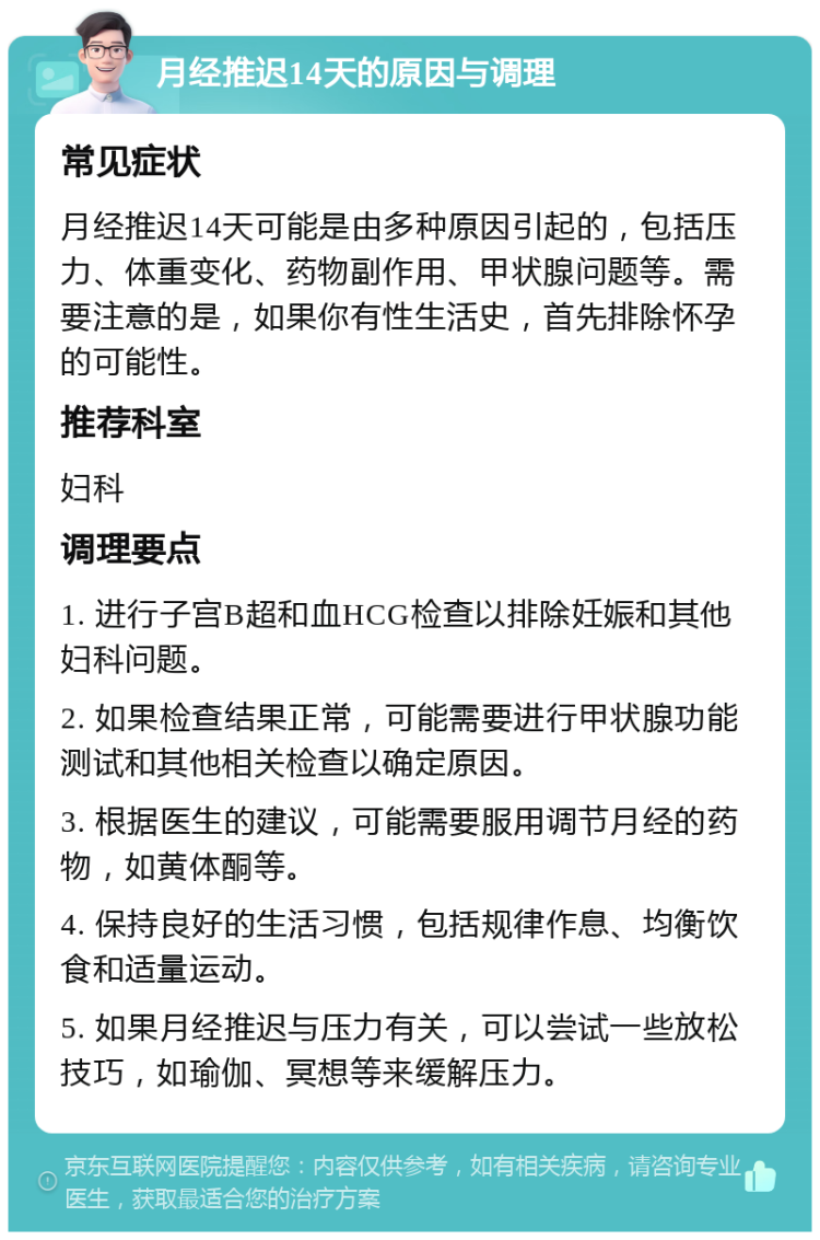 月经推迟14天的原因与调理 常见症状 月经推迟14天可能是由多种原因引起的，包括压力、体重变化、药物副作用、甲状腺问题等。需要注意的是，如果你有性生活史，首先排除怀孕的可能性。 推荐科室 妇科 调理要点 1. 进行子宫B超和血HCG检查以排除妊娠和其他妇科问题。 2. 如果检查结果正常，可能需要进行甲状腺功能测试和其他相关检查以确定原因。 3. 根据医生的建议，可能需要服用调节月经的药物，如黄体酮等。 4. 保持良好的生活习惯，包括规律作息、均衡饮食和适量运动。 5. 如果月经推迟与压力有关，可以尝试一些放松技巧，如瑜伽、冥想等来缓解压力。