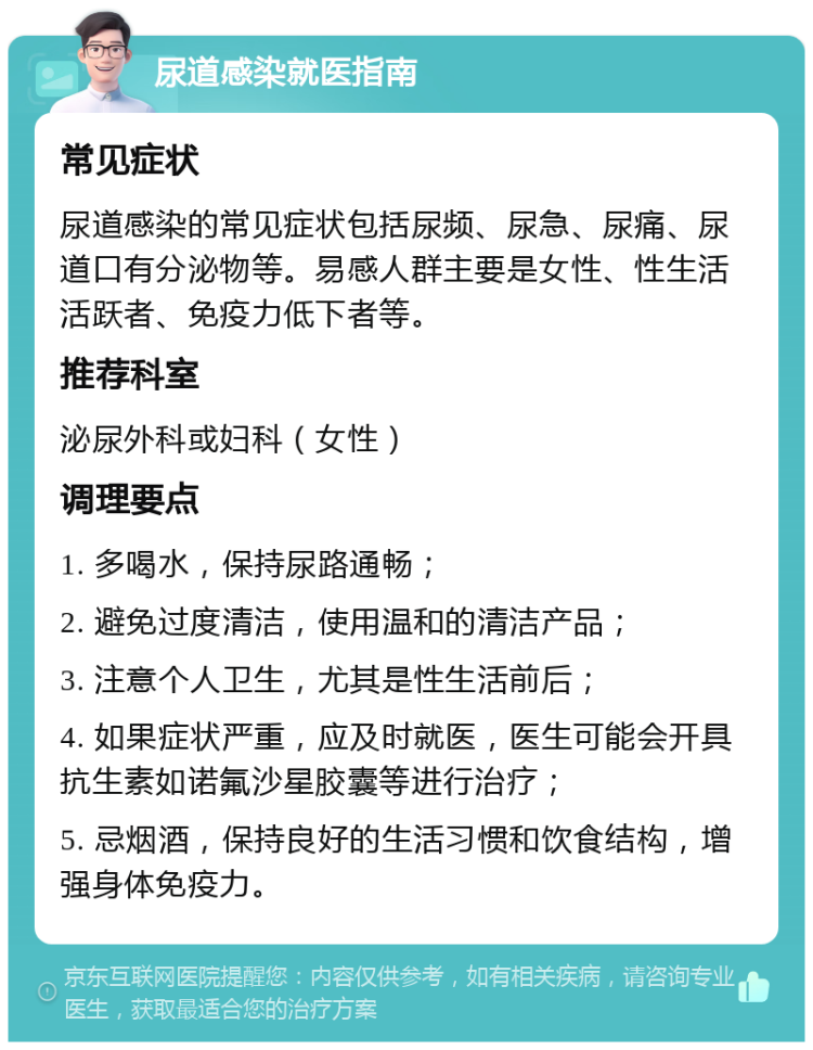 尿道感染就医指南 常见症状 尿道感染的常见症状包括尿频、尿急、尿痛、尿道口有分泌物等。易感人群主要是女性、性生活活跃者、免疫力低下者等。 推荐科室 泌尿外科或妇科（女性） 调理要点 1. 多喝水，保持尿路通畅； 2. 避免过度清洁，使用温和的清洁产品； 3. 注意个人卫生，尤其是性生活前后； 4. 如果症状严重，应及时就医，医生可能会开具抗生素如诺氟沙星胶囊等进行治疗； 5. 忌烟酒，保持良好的生活习惯和饮食结构，增强身体免疫力。