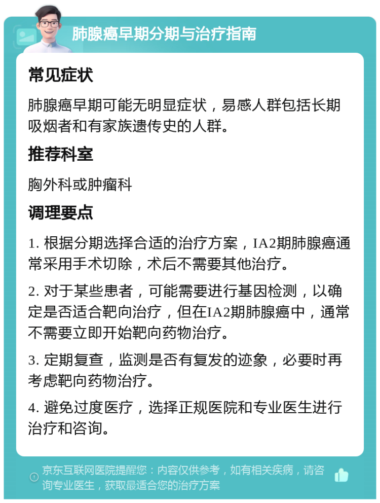 肺腺癌早期分期与治疗指南 常见症状 肺腺癌早期可能无明显症状，易感人群包括长期吸烟者和有家族遗传史的人群。 推荐科室 胸外科或肿瘤科 调理要点 1. 根据分期选择合适的治疗方案，IA2期肺腺癌通常采用手术切除，术后不需要其他治疗。 2. 对于某些患者，可能需要进行基因检测，以确定是否适合靶向治疗，但在IA2期肺腺癌中，通常不需要立即开始靶向药物治疗。 3. 定期复查，监测是否有复发的迹象，必要时再考虑靶向药物治疗。 4. 避免过度医疗，选择正规医院和专业医生进行治疗和咨询。