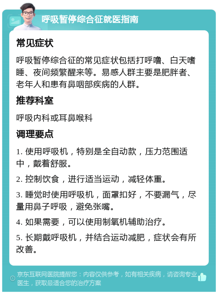 呼吸暂停综合征就医指南 常见症状 呼吸暂停综合征的常见症状包括打呼噜、白天嗜睡、夜间频繁醒来等。易感人群主要是肥胖者、老年人和患有鼻咽部疾病的人群。 推荐科室 呼吸内科或耳鼻喉科 调理要点 1. 使用呼吸机，特别是全自动款，压力范围适中，戴着舒服。 2. 控制饮食，进行适当运动，减轻体重。 3. 睡觉时使用呼吸机，面罩扣好，不要漏气，尽量用鼻子呼吸，避免张嘴。 4. 如果需要，可以使用制氧机辅助治疗。 5. 长期戴呼吸机，并结合运动减肥，症状会有所改善。