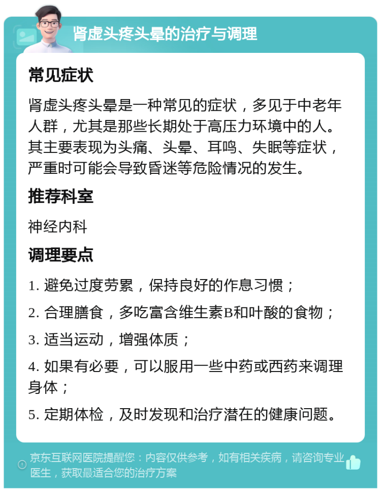 肾虚头疼头晕的治疗与调理 常见症状 肾虚头疼头晕是一种常见的症状，多见于中老年人群，尤其是那些长期处于高压力环境中的人。其主要表现为头痛、头晕、耳鸣、失眠等症状，严重时可能会导致昏迷等危险情况的发生。 推荐科室 神经内科 调理要点 1. 避免过度劳累，保持良好的作息习惯； 2. 合理膳食，多吃富含维生素B和叶酸的食物； 3. 适当运动，增强体质； 4. 如果有必要，可以服用一些中药或西药来调理身体； 5. 定期体检，及时发现和治疗潜在的健康问题。