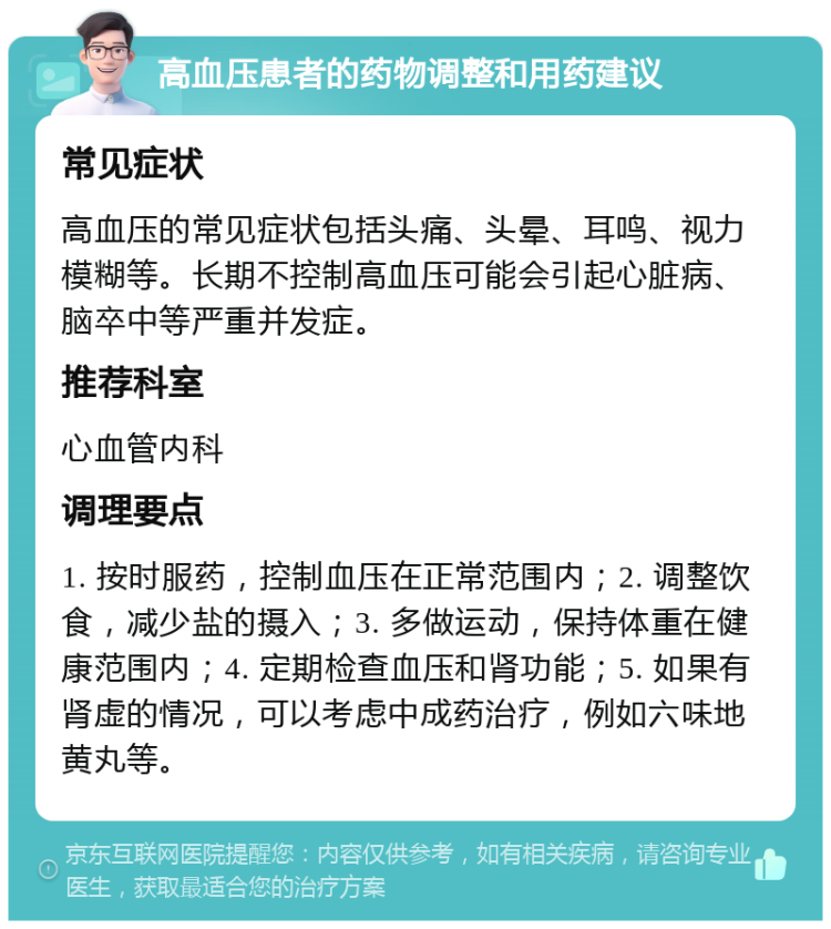 高血压患者的药物调整和用药建议 常见症状 高血压的常见症状包括头痛、头晕、耳鸣、视力模糊等。长期不控制高血压可能会引起心脏病、脑卒中等严重并发症。 推荐科室 心血管内科 调理要点 1. 按时服药，控制血压在正常范围内；2. 调整饮食，减少盐的摄入；3. 多做运动，保持体重在健康范围内；4. 定期检查血压和肾功能；5. 如果有肾虚的情况，可以考虑中成药治疗，例如六味地黄丸等。