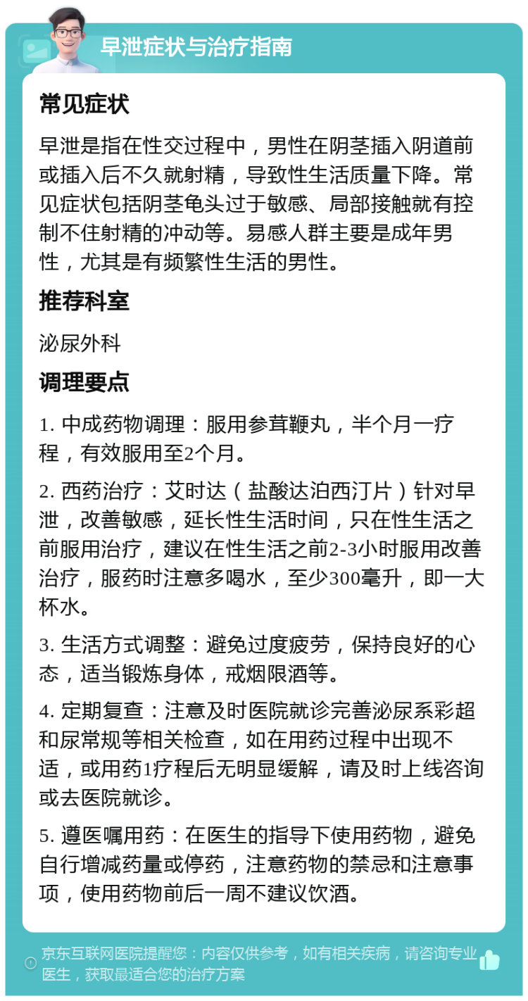 早泄症状与治疗指南 常见症状 早泄是指在性交过程中，男性在阴茎插入阴道前或插入后不久就射精，导致性生活质量下降。常见症状包括阴茎龟头过于敏感、局部接触就有控制不住射精的冲动等。易感人群主要是成年男性，尤其是有频繁性生活的男性。 推荐科室 泌尿外科 调理要点 1. 中成药物调理：服用参茸鞭丸，半个月一疗程，有效服用至2个月。 2. 西药治疗：艾时达（盐酸达泊西汀片）针对早泄，改善敏感，延长性生活时间，只在性生活之前服用治疗，建议在性生活之前2-3小时服用改善治疗，服药时注意多喝水，至少300毫升，即一大杯水。 3. 生活方式调整：避免过度疲劳，保持良好的心态，适当锻炼身体，戒烟限酒等。 4. 定期复查：注意及时医院就诊完善泌尿系彩超和尿常规等相关检查，如在用药过程中出现不适，或用药1疗程后无明显缓解，请及时上线咨询或去医院就诊。 5. 遵医嘱用药：在医生的指导下使用药物，避免自行增减药量或停药，注意药物的禁忌和注意事项，使用药物前后一周不建议饮酒。