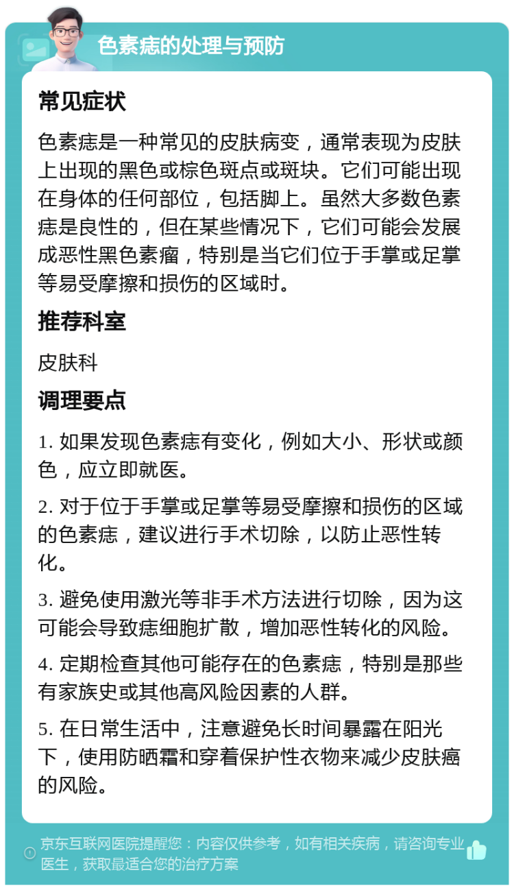 色素痣的处理与预防 常见症状 色素痣是一种常见的皮肤病变，通常表现为皮肤上出现的黑色或棕色斑点或斑块。它们可能出现在身体的任何部位，包括脚上。虽然大多数色素痣是良性的，但在某些情况下，它们可能会发展成恶性黑色素瘤，特别是当它们位于手掌或足掌等易受摩擦和损伤的区域时。 推荐科室 皮肤科 调理要点 1. 如果发现色素痣有变化，例如大小、形状或颜色，应立即就医。 2. 对于位于手掌或足掌等易受摩擦和损伤的区域的色素痣，建议进行手术切除，以防止恶性转化。 3. 避免使用激光等非手术方法进行切除，因为这可能会导致痣细胞扩散，增加恶性转化的风险。 4. 定期检查其他可能存在的色素痣，特别是那些有家族史或其他高风险因素的人群。 5. 在日常生活中，注意避免长时间暴露在阳光下，使用防晒霜和穿着保护性衣物来减少皮肤癌的风险。