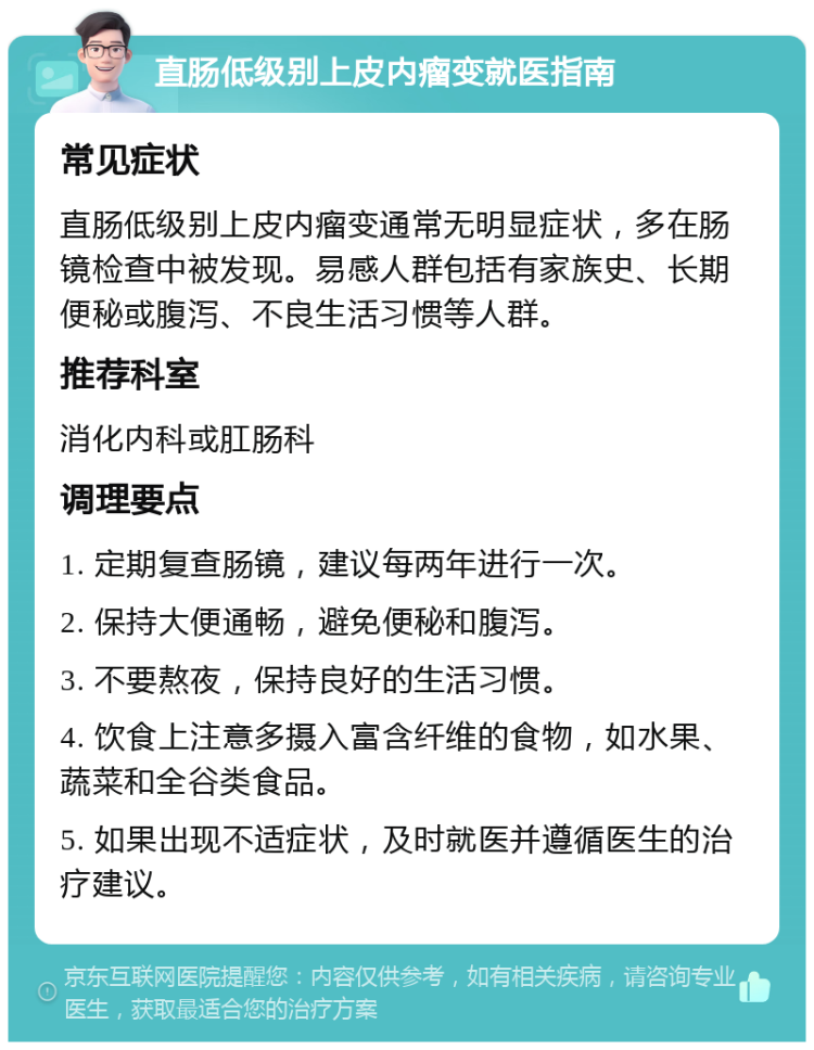 直肠低级别上皮内瘤变就医指南 常见症状 直肠低级别上皮内瘤变通常无明显症状，多在肠镜检查中被发现。易感人群包括有家族史、长期便秘或腹泻、不良生活习惯等人群。 推荐科室 消化内科或肛肠科 调理要点 1. 定期复查肠镜，建议每两年进行一次。 2. 保持大便通畅，避免便秘和腹泻。 3. 不要熬夜，保持良好的生活习惯。 4. 饮食上注意多摄入富含纤维的食物，如水果、蔬菜和全谷类食品。 5. 如果出现不适症状，及时就医并遵循医生的治疗建议。