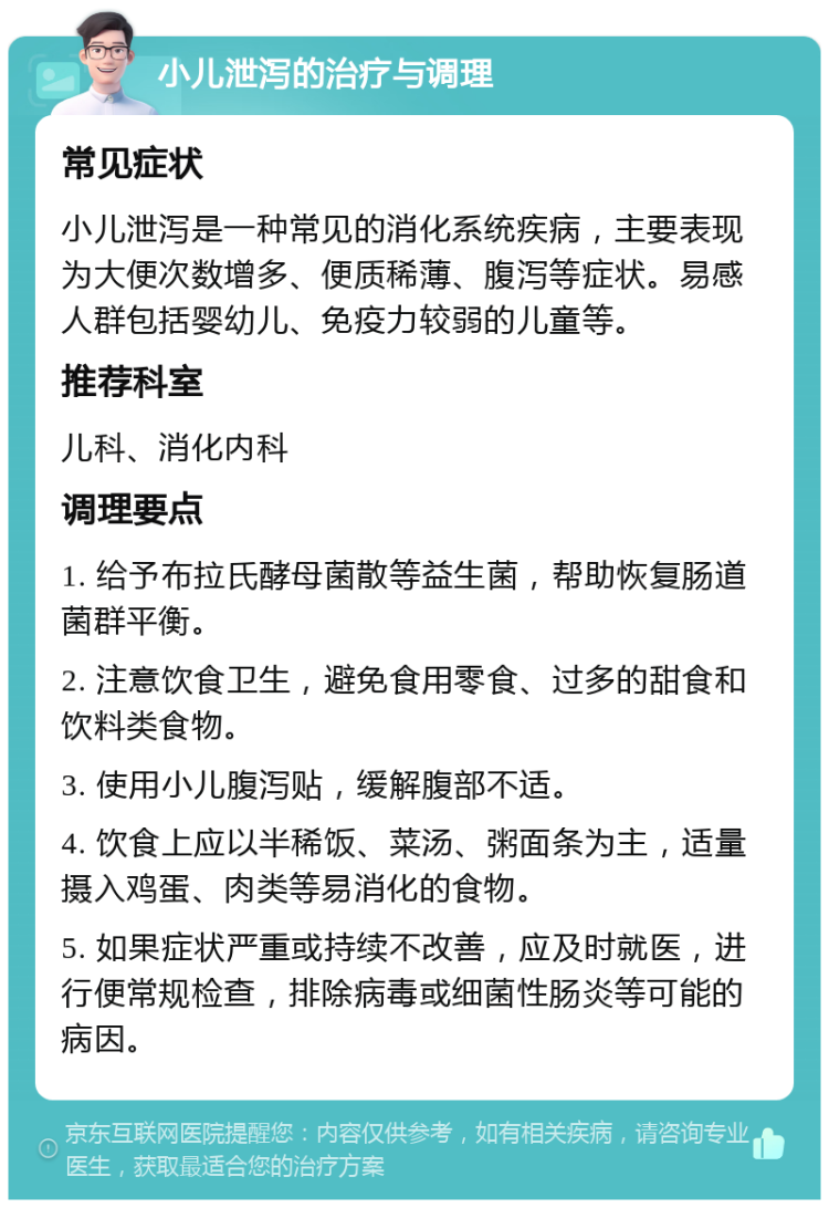 小儿泄泻的治疗与调理 常见症状 小儿泄泻是一种常见的消化系统疾病，主要表现为大便次数增多、便质稀薄、腹泻等症状。易感人群包括婴幼儿、免疫力较弱的儿童等。 推荐科室 儿科、消化内科 调理要点 1. 给予布拉氏酵母菌散等益生菌，帮助恢复肠道菌群平衡。 2. 注意饮食卫生，避免食用零食、过多的甜食和饮料类食物。 3. 使用小儿腹泻贴，缓解腹部不适。 4. 饮食上应以半稀饭、菜汤、粥面条为主，适量摄入鸡蛋、肉类等易消化的食物。 5. 如果症状严重或持续不改善，应及时就医，进行便常规检查，排除病毒或细菌性肠炎等可能的病因。