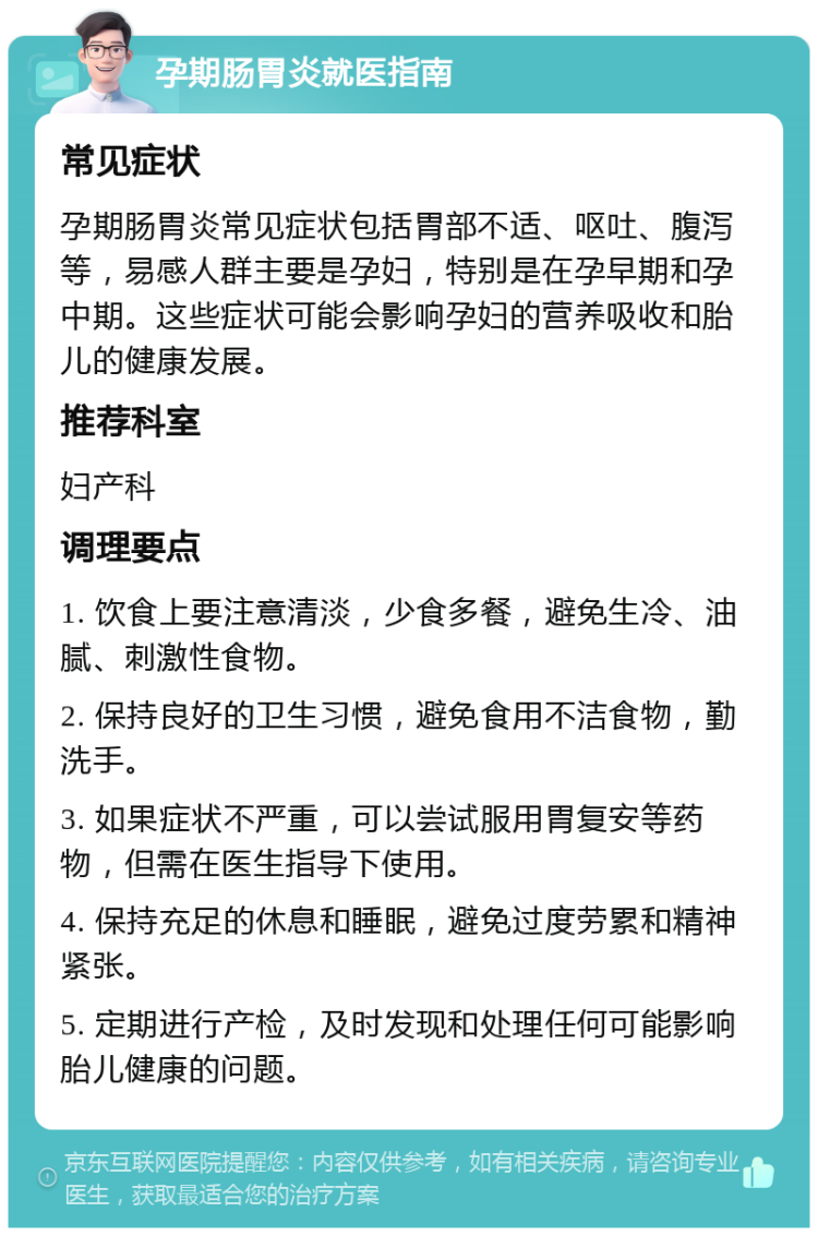 孕期肠胃炎就医指南 常见症状 孕期肠胃炎常见症状包括胃部不适、呕吐、腹泻等，易感人群主要是孕妇，特别是在孕早期和孕中期。这些症状可能会影响孕妇的营养吸收和胎儿的健康发展。 推荐科室 妇产科 调理要点 1. 饮食上要注意清淡，少食多餐，避免生冷、油腻、刺激性食物。 2. 保持良好的卫生习惯，避免食用不洁食物，勤洗手。 3. 如果症状不严重，可以尝试服用胃复安等药物，但需在医生指导下使用。 4. 保持充足的休息和睡眠，避免过度劳累和精神紧张。 5. 定期进行产检，及时发现和处理任何可能影响胎儿健康的问题。