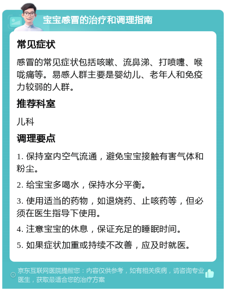 宝宝感冒的治疗和调理指南 常见症状 感冒的常见症状包括咳嗽、流鼻涕、打喷嚏、喉咙痛等。易感人群主要是婴幼儿、老年人和免疫力较弱的人群。 推荐科室 儿科 调理要点 1. 保持室内空气流通，避免宝宝接触有害气体和粉尘。 2. 给宝宝多喝水，保持水分平衡。 3. 使用适当的药物，如退烧药、止咳药等，但必须在医生指导下使用。 4. 注意宝宝的休息，保证充足的睡眠时间。 5. 如果症状加重或持续不改善，应及时就医。