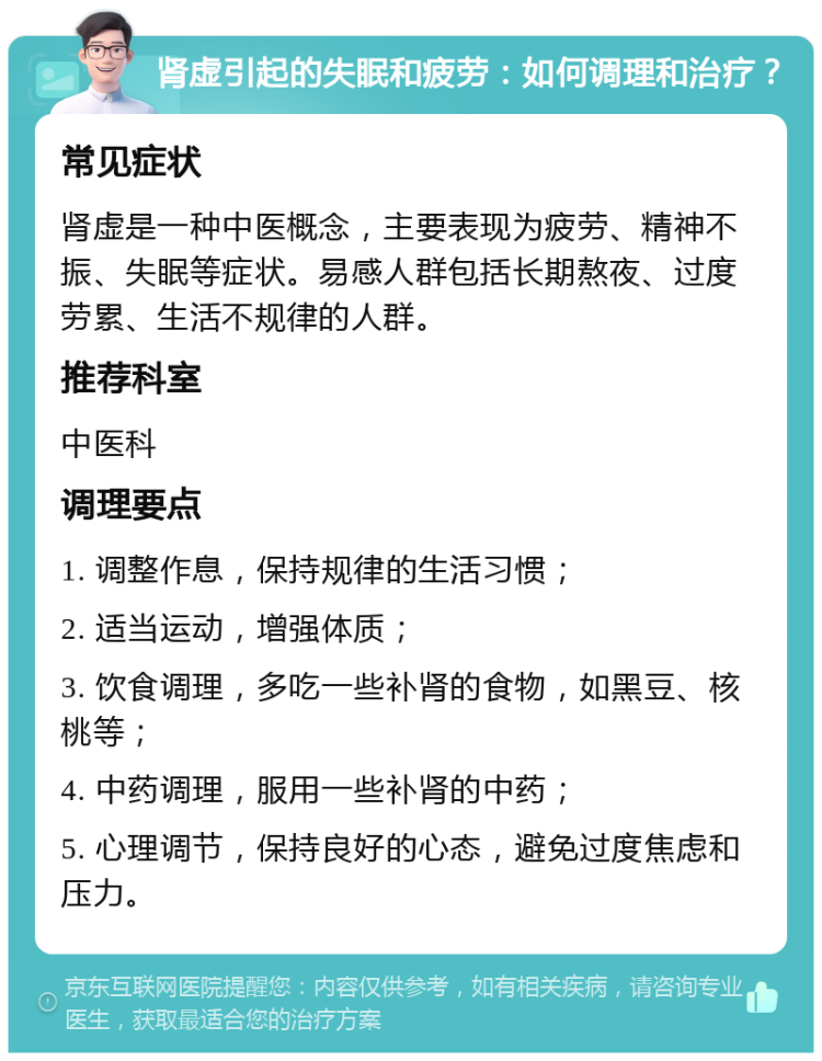 肾虚引起的失眠和疲劳：如何调理和治疗？ 常见症状 肾虚是一种中医概念，主要表现为疲劳、精神不振、失眠等症状。易感人群包括长期熬夜、过度劳累、生活不规律的人群。 推荐科室 中医科 调理要点 1. 调整作息，保持规律的生活习惯； 2. 适当运动，增强体质； 3. 饮食调理，多吃一些补肾的食物，如黑豆、核桃等； 4. 中药调理，服用一些补肾的中药； 5. 心理调节，保持良好的心态，避免过度焦虑和压力。