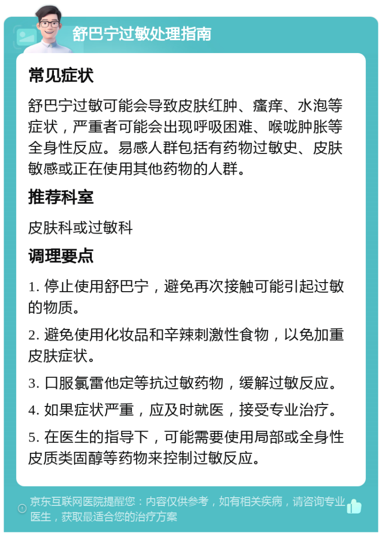 舒巴宁过敏处理指南 常见症状 舒巴宁过敏可能会导致皮肤红肿、瘙痒、水泡等症状，严重者可能会出现呼吸困难、喉咙肿胀等全身性反应。易感人群包括有药物过敏史、皮肤敏感或正在使用其他药物的人群。 推荐科室 皮肤科或过敏科 调理要点 1. 停止使用舒巴宁，避免再次接触可能引起过敏的物质。 2. 避免使用化妆品和辛辣刺激性食物，以免加重皮肤症状。 3. 口服氯雷他定等抗过敏药物，缓解过敏反应。 4. 如果症状严重，应及时就医，接受专业治疗。 5. 在医生的指导下，可能需要使用局部或全身性皮质类固醇等药物来控制过敏反应。