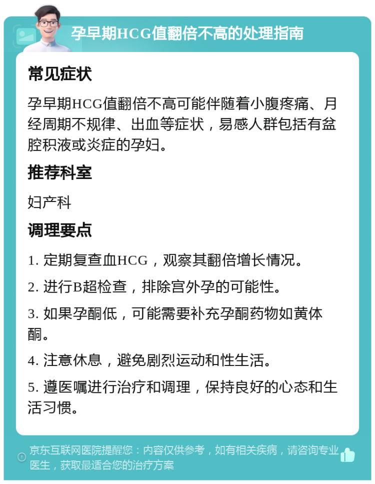 孕早期HCG值翻倍不高的处理指南 常见症状 孕早期HCG值翻倍不高可能伴随着小腹疼痛、月经周期不规律、出血等症状，易感人群包括有盆腔积液或炎症的孕妇。 推荐科室 妇产科 调理要点 1. 定期复查血HCG，观察其翻倍增长情况。 2. 进行B超检查，排除宫外孕的可能性。 3. 如果孕酮低，可能需要补充孕酮药物如黄体酮。 4. 注意休息，避免剧烈运动和性生活。 5. 遵医嘱进行治疗和调理，保持良好的心态和生活习惯。