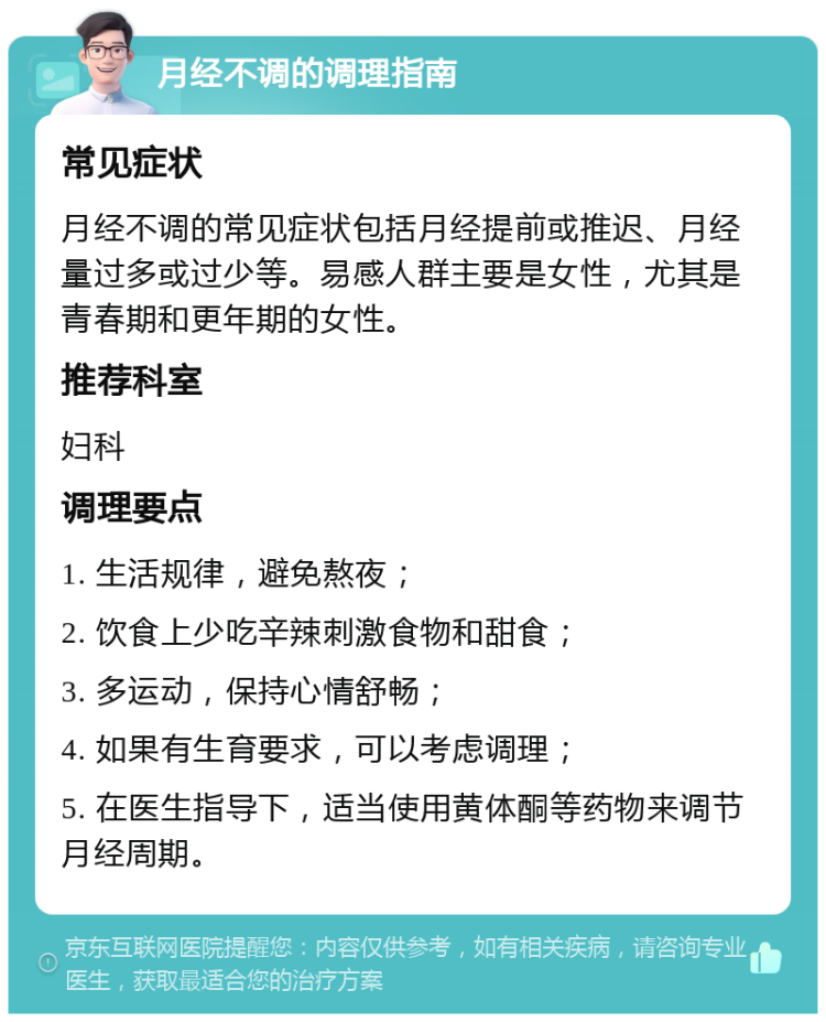 月经不调的调理指南 常见症状 月经不调的常见症状包括月经提前或推迟、月经量过多或过少等。易感人群主要是女性，尤其是青春期和更年期的女性。 推荐科室 妇科 调理要点 1. 生活规律，避免熬夜； 2. 饮食上少吃辛辣刺激食物和甜食； 3. 多运动，保持心情舒畅； 4. 如果有生育要求，可以考虑调理； 5. 在医生指导下，适当使用黄体酮等药物来调节月经周期。