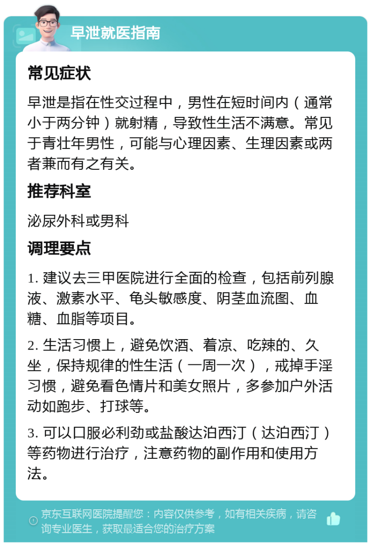 早泄就医指南 常见症状 早泄是指在性交过程中，男性在短时间内（通常小于两分钟）就射精，导致性生活不满意。常见于青壮年男性，可能与心理因素、生理因素或两者兼而有之有关。 推荐科室 泌尿外科或男科 调理要点 1. 建议去三甲医院进行全面的检查，包括前列腺液、激素水平、龟头敏感度、阴茎血流图、血糖、血脂等项目。 2. 生活习惯上，避免饮酒、着凉、吃辣的、久坐，保持规律的性生活（一周一次），戒掉手淫习惯，避免看色情片和美女照片，多参加户外活动如跑步、打球等。 3. 可以口服必利劲或盐酸达泊西汀（达泊西汀）等药物进行治疗，注意药物的副作用和使用方法。