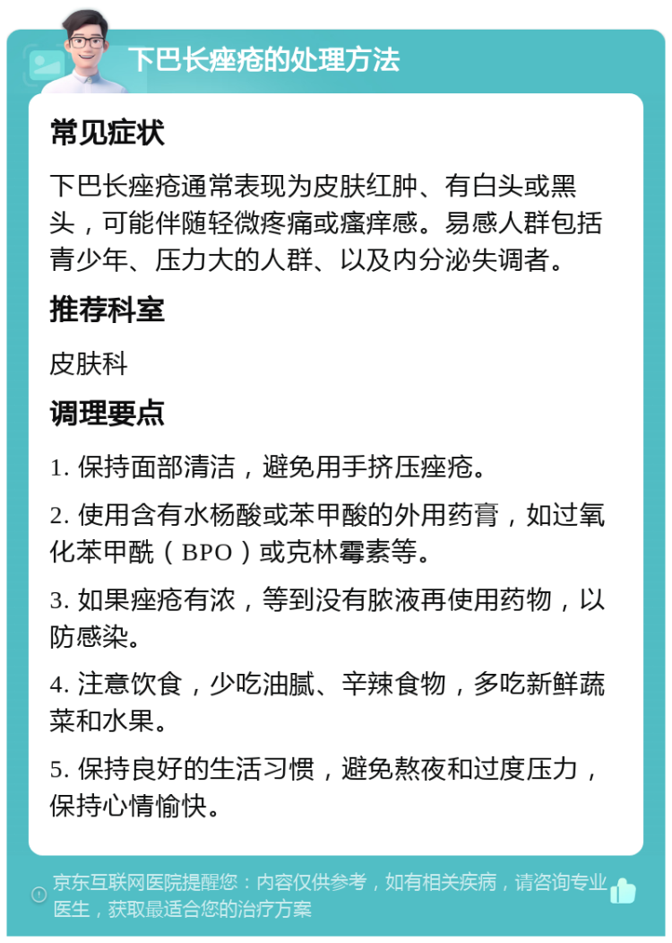 下巴长痤疮的处理方法 常见症状 下巴长痤疮通常表现为皮肤红肿、有白头或黑头，可能伴随轻微疼痛或瘙痒感。易感人群包括青少年、压力大的人群、以及内分泌失调者。 推荐科室 皮肤科 调理要点 1. 保持面部清洁，避免用手挤压痤疮。 2. 使用含有水杨酸或苯甲酸的外用药膏，如过氧化苯甲酰（BPO）或克林霉素等。 3. 如果痤疮有浓，等到没有脓液再使用药物，以防感染。 4. 注意饮食，少吃油腻、辛辣食物，多吃新鲜蔬菜和水果。 5. 保持良好的生活习惯，避免熬夜和过度压力，保持心情愉快。