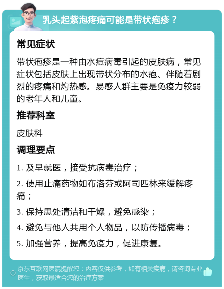 乳头起紫泡疼痛可能是带状疱疹？ 常见症状 带状疱疹是一种由水痘病毒引起的皮肤病，常见症状包括皮肤上出现带状分布的水疱、伴随着剧烈的疼痛和灼热感。易感人群主要是免疫力较弱的老年人和儿童。 推荐科室 皮肤科 调理要点 1. 及早就医，接受抗病毒治疗； 2. 使用止痛药物如布洛芬或阿司匹林来缓解疼痛； 3. 保持患处清洁和干燥，避免感染； 4. 避免与他人共用个人物品，以防传播病毒； 5. 加强营养，提高免疫力，促进康复。