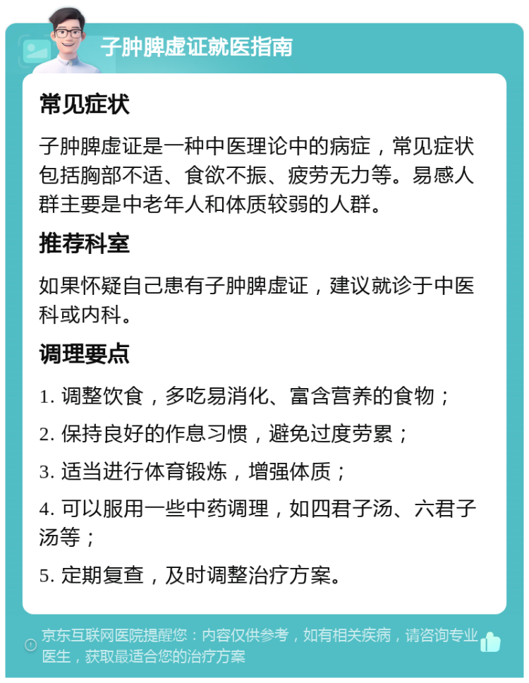 子肿脾虚证就医指南 常见症状 子肿脾虚证是一种中医理论中的病症，常见症状包括胸部不适、食欲不振、疲劳无力等。易感人群主要是中老年人和体质较弱的人群。 推荐科室 如果怀疑自己患有子肿脾虚证，建议就诊于中医科或内科。 调理要点 1. 调整饮食，多吃易消化、富含营养的食物； 2. 保持良好的作息习惯，避免过度劳累； 3. 适当进行体育锻炼，增强体质； 4. 可以服用一些中药调理，如四君子汤、六君子汤等； 5. 定期复查，及时调整治疗方案。