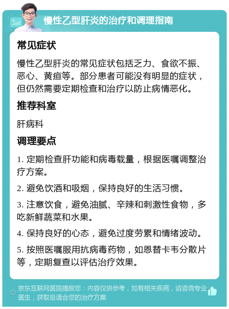 慢性乙型肝炎的治疗和调理指南 常见症状 慢性乙型肝炎的常见症状包括乏力、食欲不振、恶心、黄疸等。部分患者可能没有明显的症状，但仍然需要定期检查和治疗以防止病情恶化。 推荐科室 肝病科 调理要点 1. 定期检查肝功能和病毒载量，根据医嘱调整治疗方案。 2. 避免饮酒和吸烟，保持良好的生活习惯。 3. 注意饮食，避免油腻、辛辣和刺激性食物，多吃新鲜蔬菜和水果。 4. 保持良好的心态，避免过度劳累和情绪波动。 5. 按照医嘱服用抗病毒药物，如恩替卡韦分散片等，定期复查以评估治疗效果。