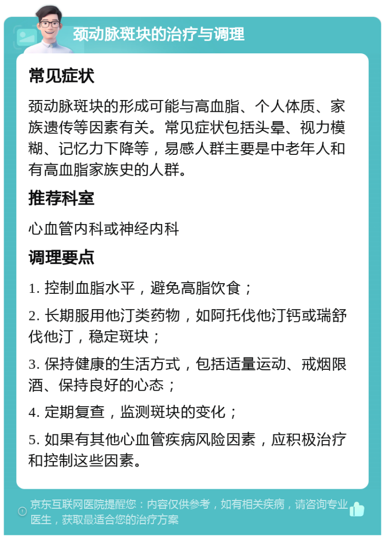 颈动脉斑块的治疗与调理 常见症状 颈动脉斑块的形成可能与高血脂、个人体质、家族遗传等因素有关。常见症状包括头晕、视力模糊、记忆力下降等，易感人群主要是中老年人和有高血脂家族史的人群。 推荐科室 心血管内科或神经内科 调理要点 1. 控制血脂水平，避免高脂饮食； 2. 长期服用他汀类药物，如阿托伐他汀钙或瑞舒伐他汀，稳定斑块； 3. 保持健康的生活方式，包括适量运动、戒烟限酒、保持良好的心态； 4. 定期复查，监测斑块的变化； 5. 如果有其他心血管疾病风险因素，应积极治疗和控制这些因素。