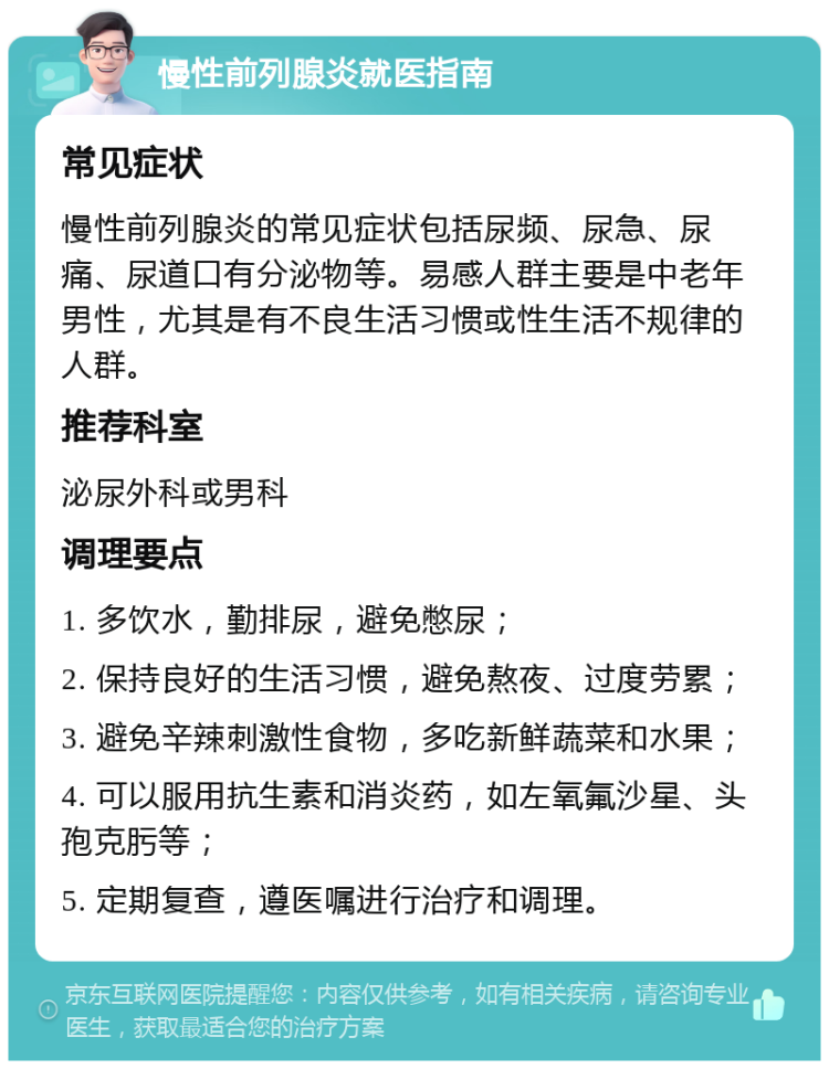 慢性前列腺炎就医指南 常见症状 慢性前列腺炎的常见症状包括尿频、尿急、尿痛、尿道口有分泌物等。易感人群主要是中老年男性，尤其是有不良生活习惯或性生活不规律的人群。 推荐科室 泌尿外科或男科 调理要点 1. 多饮水，勤排尿，避免憋尿； 2. 保持良好的生活习惯，避免熬夜、过度劳累； 3. 避免辛辣刺激性食物，多吃新鲜蔬菜和水果； 4. 可以服用抗生素和消炎药，如左氧氟沙星、头孢克肟等； 5. 定期复查，遵医嘱进行治疗和调理。