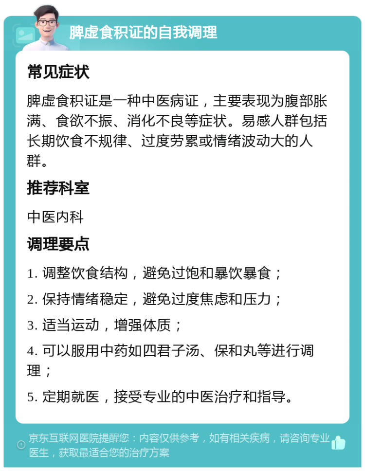 脾虚食积证的自我调理 常见症状 脾虚食积证是一种中医病证，主要表现为腹部胀满、食欲不振、消化不良等症状。易感人群包括长期饮食不规律、过度劳累或情绪波动大的人群。 推荐科室 中医内科 调理要点 1. 调整饮食结构，避免过饱和暴饮暴食； 2. 保持情绪稳定，避免过度焦虑和压力； 3. 适当运动，增强体质； 4. 可以服用中药如四君子汤、保和丸等进行调理； 5. 定期就医，接受专业的中医治疗和指导。