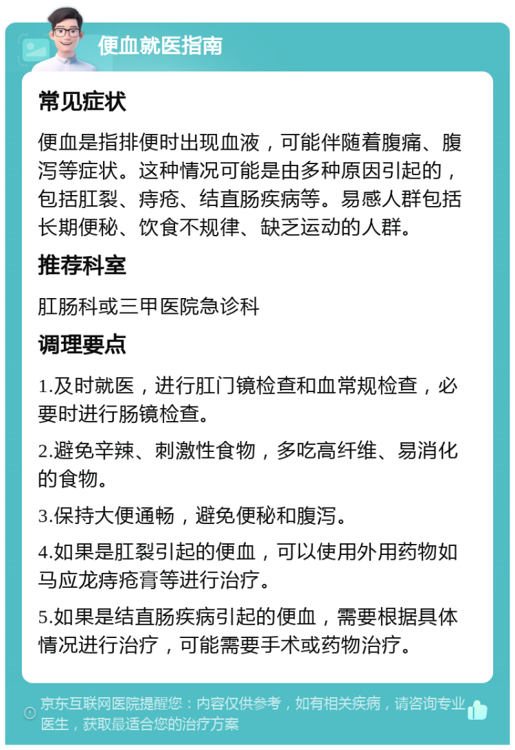 便血就医指南 常见症状 便血是指排便时出现血液，可能伴随着腹痛、腹泻等症状。这种情况可能是由多种原因引起的，包括肛裂、痔疮、结直肠疾病等。易感人群包括长期便秘、饮食不规律、缺乏运动的人群。 推荐科室 肛肠科或三甲医院急诊科 调理要点 1.及时就医，进行肛门镜检查和血常规检查，必要时进行肠镜检查。 2.避免辛辣、刺激性食物，多吃高纤维、易消化的食物。 3.保持大便通畅，避免便秘和腹泻。 4.如果是肛裂引起的便血，可以使用外用药物如马应龙痔疮膏等进行治疗。 5.如果是结直肠疾病引起的便血，需要根据具体情况进行治疗，可能需要手术或药物治疗。