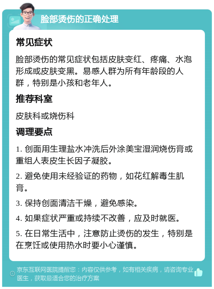 脸部烫伤的正确处理 常见症状 脸部烫伤的常见症状包括皮肤变红、疼痛、水泡形成或皮肤变黑。易感人群为所有年龄段的人群，特别是小孩和老年人。 推荐科室 皮肤科或烧伤科 调理要点 1. 创面用生理盐水冲洗后外涂美宝湿润烧伤膏或重组人表皮生长因子凝胶。 2. 避免使用未经验证的药物，如花红解毒生肌膏。 3. 保持创面清洁干燥，避免感染。 4. 如果症状严重或持续不改善，应及时就医。 5. 在日常生活中，注意防止烫伤的发生，特别是在烹饪或使用热水时要小心谨慎。