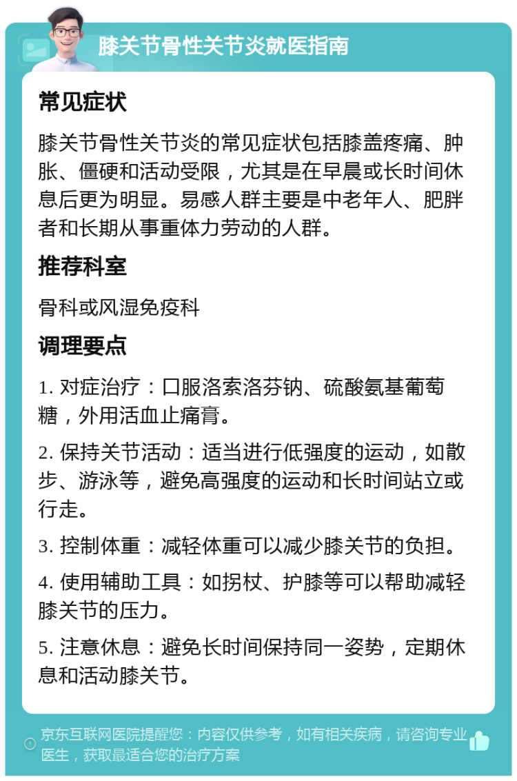 膝关节骨性关节炎就医指南 常见症状 膝关节骨性关节炎的常见症状包括膝盖疼痛、肿胀、僵硬和活动受限，尤其是在早晨或长时间休息后更为明显。易感人群主要是中老年人、肥胖者和长期从事重体力劳动的人群。 推荐科室 骨科或风湿免疫科 调理要点 1. 对症治疗：口服洛索洛芬钠、硫酸氨基葡萄糖，外用活血止痛膏。 2. 保持关节活动：适当进行低强度的运动，如散步、游泳等，避免高强度的运动和长时间站立或行走。 3. 控制体重：减轻体重可以减少膝关节的负担。 4. 使用辅助工具：如拐杖、护膝等可以帮助减轻膝关节的压力。 5. 注意休息：避免长时间保持同一姿势，定期休息和活动膝关节。