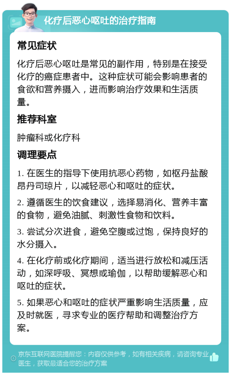 化疗后恶心呕吐的治疗指南 常见症状 化疗后恶心呕吐是常见的副作用，特别是在接受化疗的癌症患者中。这种症状可能会影响患者的食欲和营养摄入，进而影响治疗效果和生活质量。 推荐科室 肿瘤科或化疗科 调理要点 1. 在医生的指导下使用抗恶心药物，如枢丹盐酸昂丹司琼片，以减轻恶心和呕吐的症状。 2. 遵循医生的饮食建议，选择易消化、营养丰富的食物，避免油腻、刺激性食物和饮料。 3. 尝试分次进食，避免空腹或过饱，保持良好的水分摄入。 4. 在化疗前或化疗期间，适当进行放松和减压活动，如深呼吸、冥想或瑜伽，以帮助缓解恶心和呕吐的症状。 5. 如果恶心和呕吐的症状严重影响生活质量，应及时就医，寻求专业的医疗帮助和调整治疗方案。